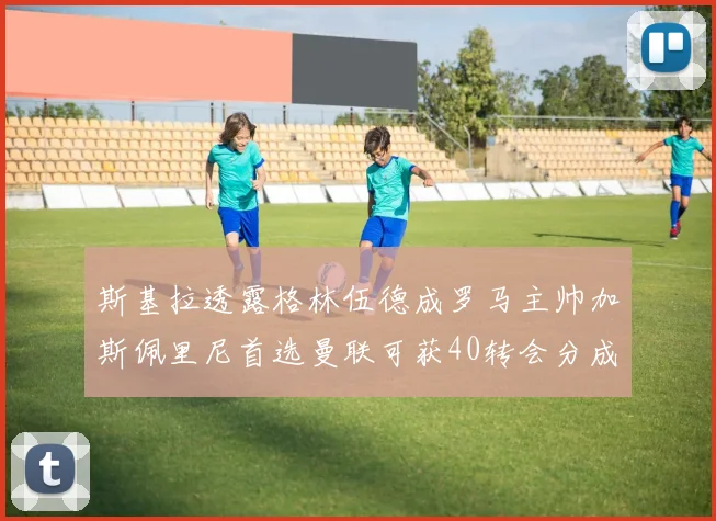 斯基拉透露格林伍德成罗马主帅加斯佩里尼首选曼联可获40转会分成