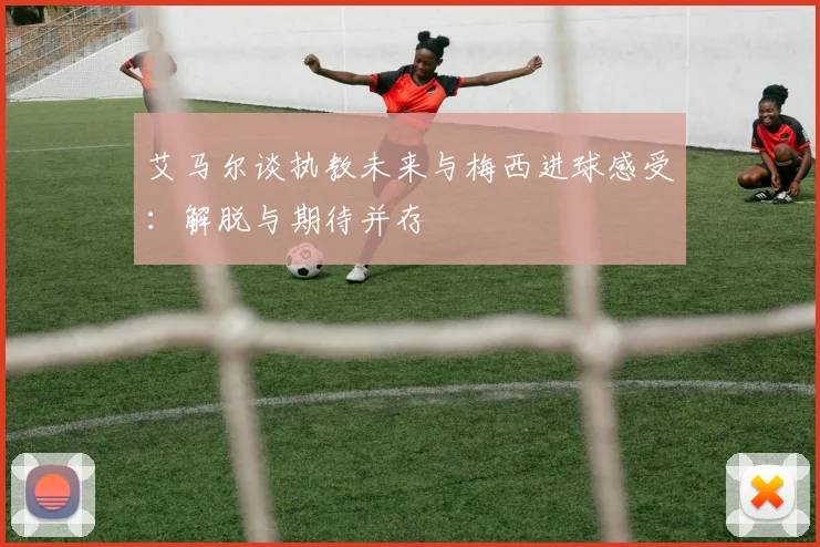 艾马尔谈执教未来与梅西进球感受：解脱与期待并存