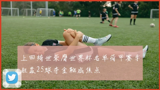 上田绮世荣膺世界杯名单荷甲赛季狂轰25球夺金靴成焦点