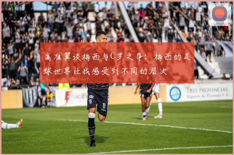 高准翼谈梅西与C罗之争：梅西的足球世界让我感受到不同的层次