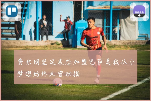 费尔明坚定表态加盟巴萨是我从小梦想始终未曾动摇