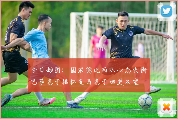 今日趣图：国家德比两队心态失衡巴萨急于捧杯皇马急于回更衣室