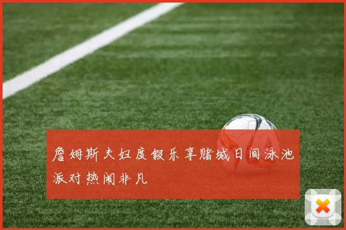 詹姆斯夫妇度假乐享赌城日间泳池派对热闹非凡