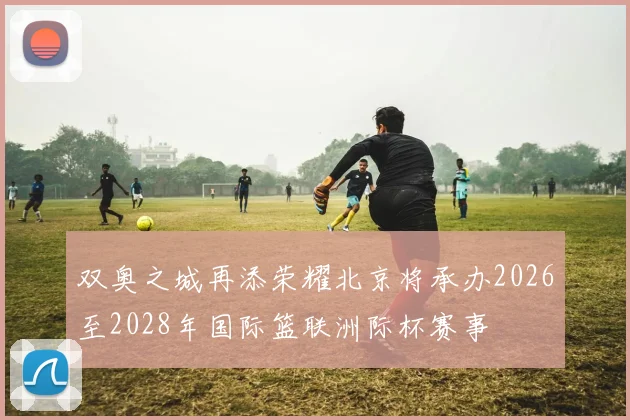 双奥之城再添荣耀北京将承办2026至2028年国际篮联洲际杯赛事
