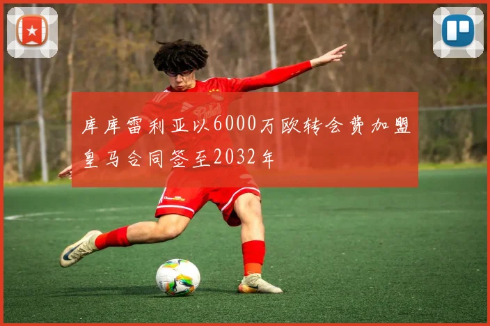 库库雷利亚以6000万欧转会费加盟皇马合同签至2032年