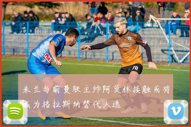 米兰与前曼联主帅阿莫林接触或将成为格拉斯纳替代人选