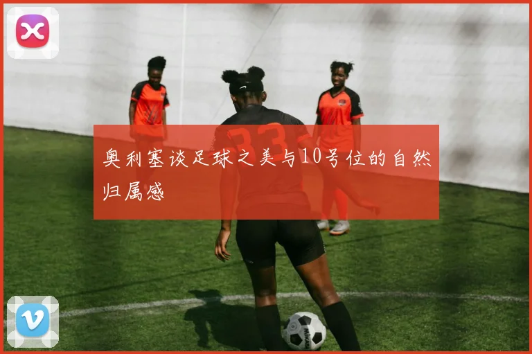 奥利塞谈足球之美与10号位的自然归属感