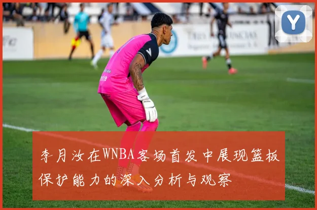 李月汝在WNBA客场首发中展现篮板保护能力的深入分析与观察