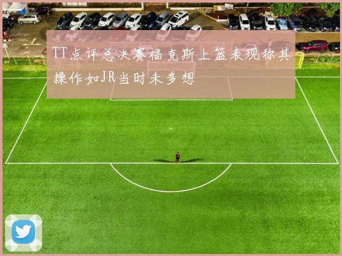 TT点评总决赛福克斯上篮表现称其操作如JR当时未多想