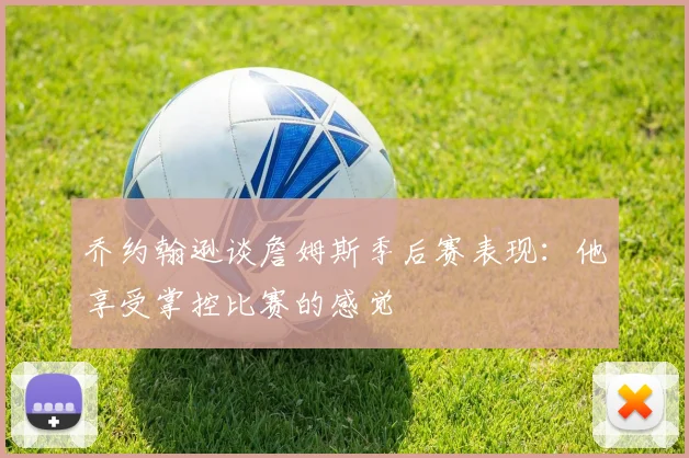 乔约翰逊谈詹姆斯季后赛表现：他享受掌控比赛的感觉