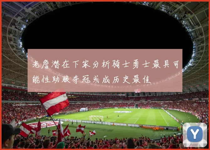老詹潜在下家分析骑士勇士最具可能性助狼夺冠或成历史最佳