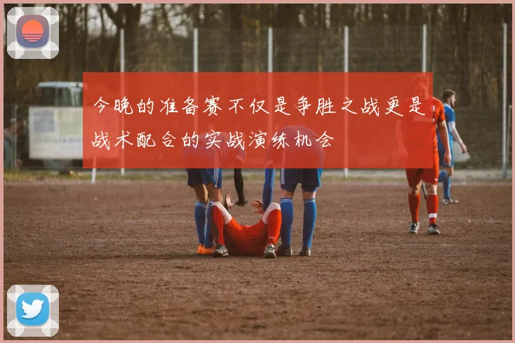 今晚的准备赛不仅是争胜之战更是战术配合的实战演练机会