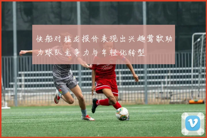 快船对猛龙报价表现出兴趣莺歌助力球队竞争力与年轻化转型