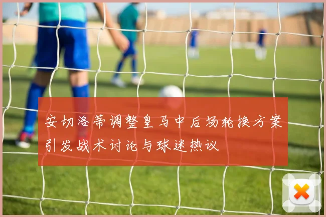 安切洛蒂调整皇马中后场轮换方案引发战术讨论与球迷热议