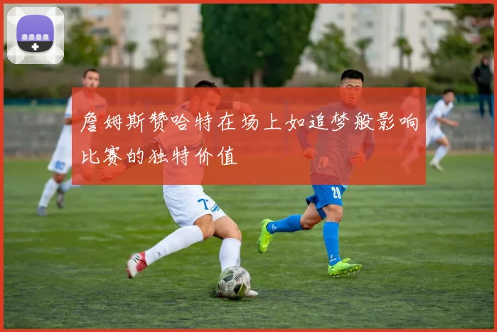 詹姆斯赞哈特在场上如追梦般影响比赛的独特价值