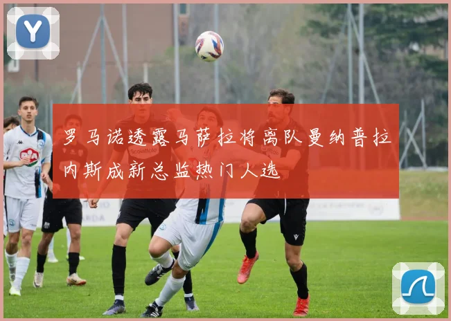 罗马诺透露马萨拉将离队曼纳普拉内斯成新总监热门人选