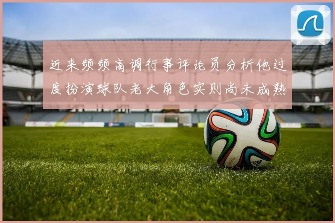 近来频频高调行事评论员分析他过度扮演球队老大角色实则尚未成熟