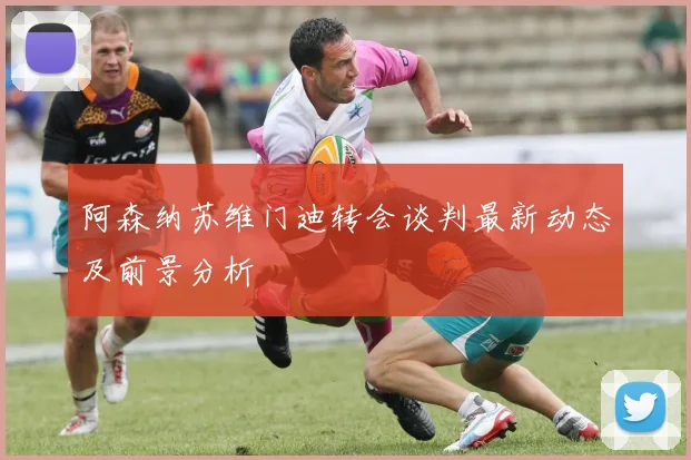 阿森纳苏维门迪转会谈判最新动态及前景分析