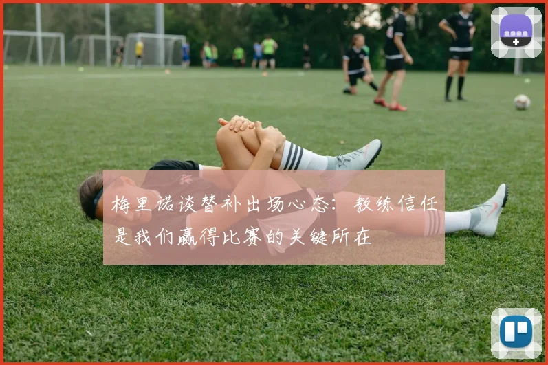 梅里诺谈替补出场心态：教练信任是我们赢得比赛的关键所在
