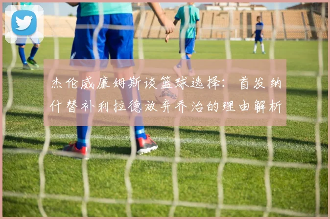 杰伦威廉姆斯谈篮球选择：首发纳什替补利拉德放弃乔治的理由解析