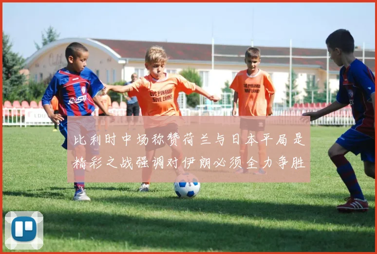 比利时中场称赞荷兰与日本平局是精彩之战强调对伊朗必须全力争胜