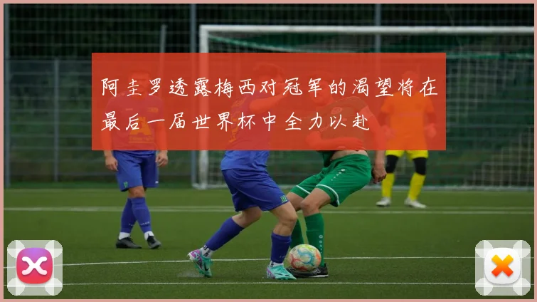 阿圭罗透露梅西对冠军的渴望将在最后一届世界杯中全力以赴