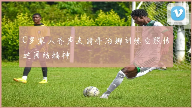 C罗家人齐声支持乔治娜训练合照传达团结精神