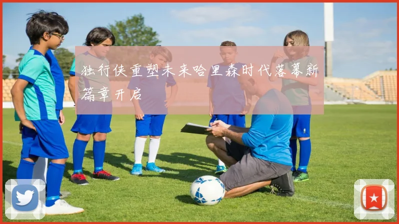 独行侠重塑未来哈里森时代落幕新篇章开启