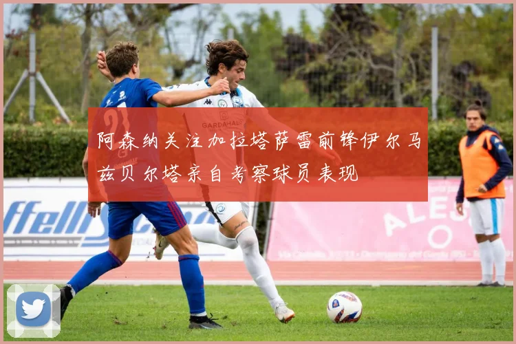 阿森纳关注加拉塔萨雷前锋伊尔马兹贝尔塔亲自考察球员表现